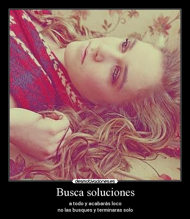 Busca soluciones - a todo y acabarás loco
no las busques y terminaras solo