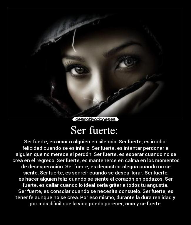 Ser fuerte: - Ser fuerte, es amar a alguien en silencio. Ser fuerte, es irradiar
felicidad cuando se es infeliz. Ser fuerte, es intentar perdonar a
alguien que no merece el perdón. Ser fuerte, es esperar cuando no se
crea en el regreso. Ser fuerte, es mantenerse en calma en los momentos
de desesperación. Ser fuerte, es demostrar alegría cuando no se
siente. Ser fuerte, es sonreír cuando se desea llorar. Ser fuerte,
es hacer alguien feliz cuando se siente el corazón en pedazos. Ser
fuerte, es callar cuando lo ideal sería gritar a todos tu angustia.
Ser fuerte, es consolar cuando se necesita consuelo. Ser fuerte, es
tener fe aunque no se crea. Por eso mismo, durante la dura realidad y
por más difícil que la vida pueda parecer, ama y se fuerte.