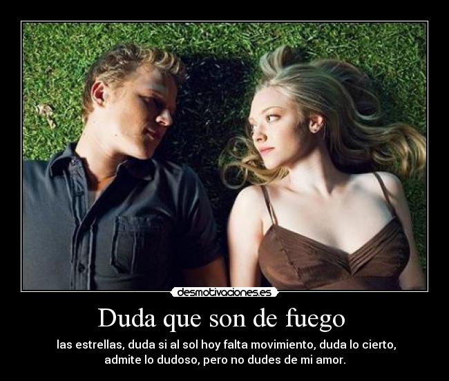 Duda que son de fuego - las estrellas, duda si al sol hoy falta movimiento, duda lo cierto,
admite lo dudoso, pero no dudes de mi amor.