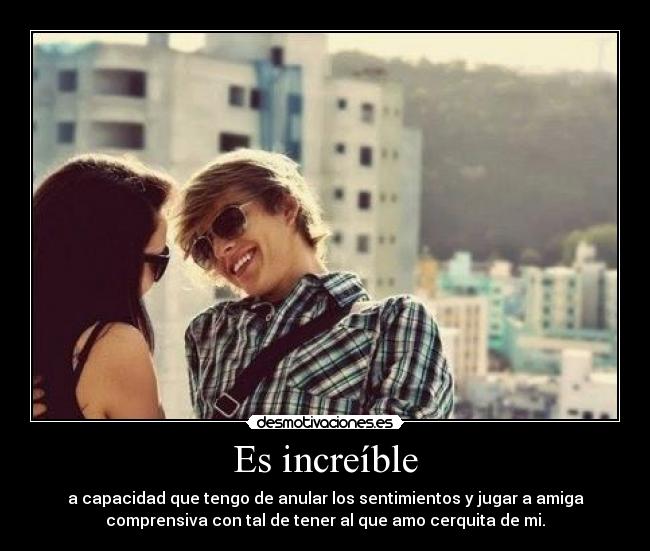 Es increíble - a capacidad que tengo de anular los sentimientos y jugar a amiga
comprensiva con tal de tener al que amo cerquita de mi.