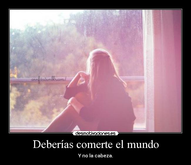 Deberías comerte el mundo - Y no la cabeza.