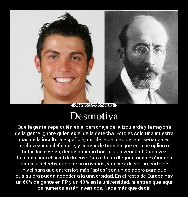 Desmotiva - Que la gente sepa quién es el personaje de la izquierda y la mayoría
de la gente ignore quien es el de la derecha. Esto es solo una muestra
más de la incultura española, donde la calidad de la enseñanza es
cada vez más deficiente, y lo peor de todo es que esto se aplica a
todos los niveles, desde primaria hasta la universidad. Cada vez
bajamos más el nivel de la enseñanza hasta llegar a unos exámenes
como la selectividad que so irrisorios, y en vez de ser un corte de
nivel para que entren los más “aptos” sea un coladero para que
cualquiera pueda acceder a la universidad. En el resto de Europa hay
un 60% de gente en FP y un 40% en la universidad, mientras que aquí
los números están invertidos. Nada más que decir.