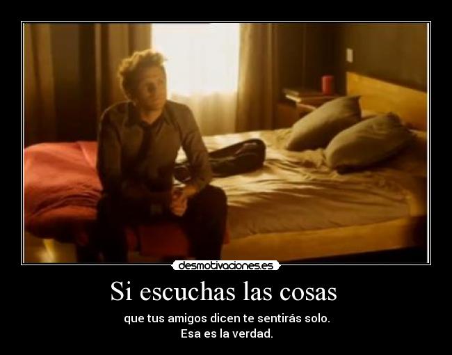 Si escuchas las cosas - que tus amigos dicen te sentirás solo.
Esa es la verdad.