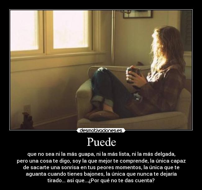 Puede - que no sea ni la más guapa, ni la más lista, ni la más delgada,
pero una cosa te digo, soy la que mejor te comprende, la única capaz
de sacarte una sonrisa en tus peores momentos, la única que te
aguanta cuando tienes bajones, la única que nunca te dejaría
tirado... asi que...¿Por qué no te das cuenta?