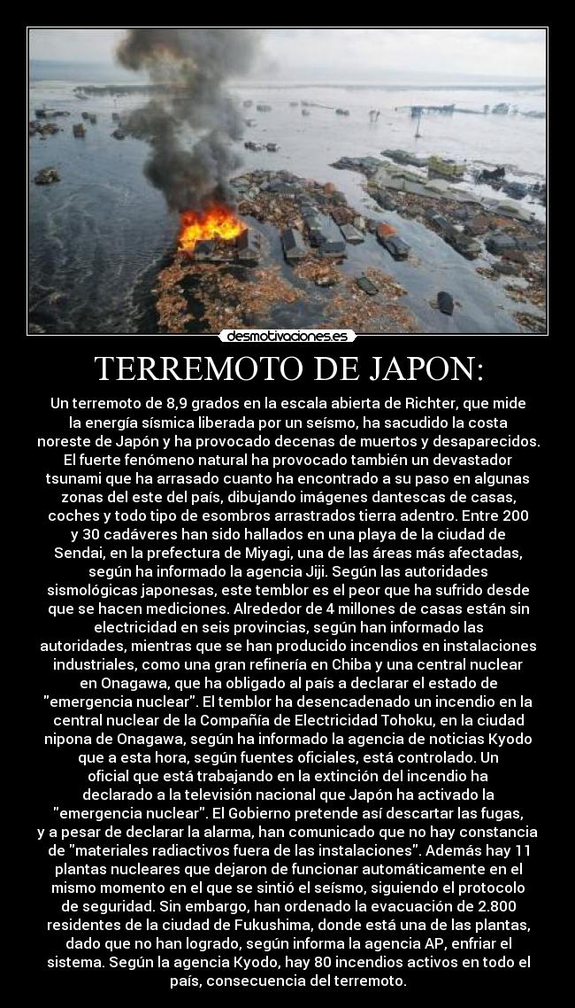 TERREMOTO DE JAPON: - Un terremoto de 8,9 grados en la escala abierta de Richter, que mide
la energía sísmica liberada por un seísmo, ha sacudido la costa
noreste de Japón y ha provocado decenas de muertos y desaparecidos.
El fuerte fenómeno natural ha provocado también un devastador
tsunami que ha arrasado cuanto ha encontrado a su paso en algunas
zonas del este del país, dibujando imágenes dantescas de casas,
coches y todo tipo de esombros arrastrados tierra adentro. Entre 200
y 30 cadáveres han sido hallados en una playa de la ciudad de
Sendai, en la prefectura de Miyagi, una de las áreas más afectadas,
según ha informado la agencia Jiji. Según las autoridades
sismológicas japonesas, este temblor es el peor que ha sufrido desde
que se hacen mediciones. Alrededor de 4 millones de casas están sin
electricidad en seis provincias, según han informado las
autoridades, mientras que se han producido incendios en instalaciones
industriales, como una gran refinería en Chiba y una central nuclear
en Onagawa, que ha obligado al país a declarar el estado de
emergencia nuclear. El temblor ha desencadenado un incendio en la
central nuclear de la Compañía de Electricidad Tohoku, en la ciudad
nipona de Onagawa, según ha informado la agencia de noticias Kyodo
que a esta hora, según fuentes oficiales, está controlado. Un
oficial que está trabajando en la extinción del incendio ha
declarado a la televisión nacional que Japón ha activado la
emergencia nuclear. El Gobierno pretende así descartar las fugas,
y a pesar de declarar la alarma, han comunicado que no hay constancia
de materiales radiactivos fuera de las instalaciones. Además hay 11
plantas nucleares que dejaron de funcionar automáticamente en el
mismo momento en el que se sintió el seísmo, siguiendo el protocolo
de seguridad. Sin embargo, han ordenado la evacuación de 2.800
residentes de la ciudad de Fukushima, donde está una de las plantas,
dado que no han logrado, según informa la agencia AP, enfriar el
sistema. Según la agencia Kyodo, hay 80 incendios activos en todo el
país, consecuencia del terremoto.