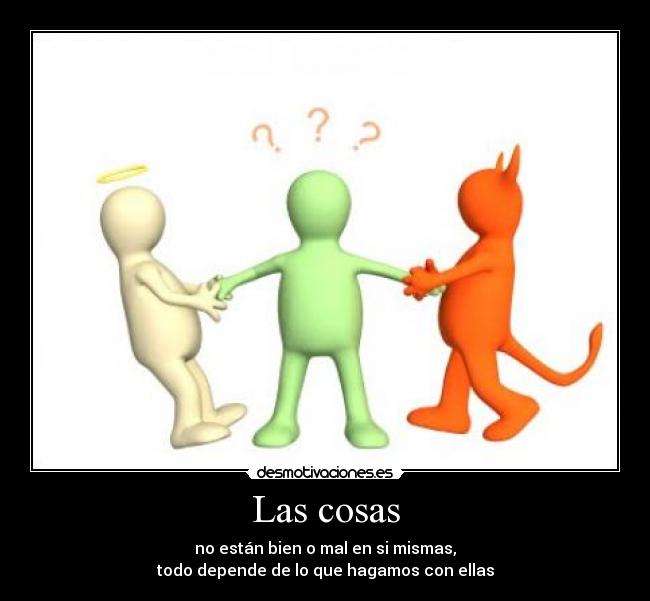 Las cosas - no están bien o mal en si mismas,
todo depende de lo que hagamos con ellas
