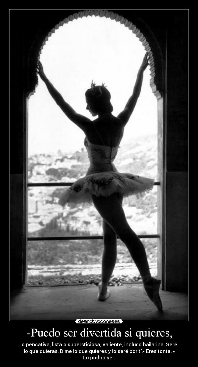 -Puedo ser divertida si quieres, - o pensativa, lista o supersticiosa, valiente, incluso bailarina. Seré
lo que quieras. Dime lo que quieres y lo seré por tí.- Eres tonta. -
Lo podría ser.