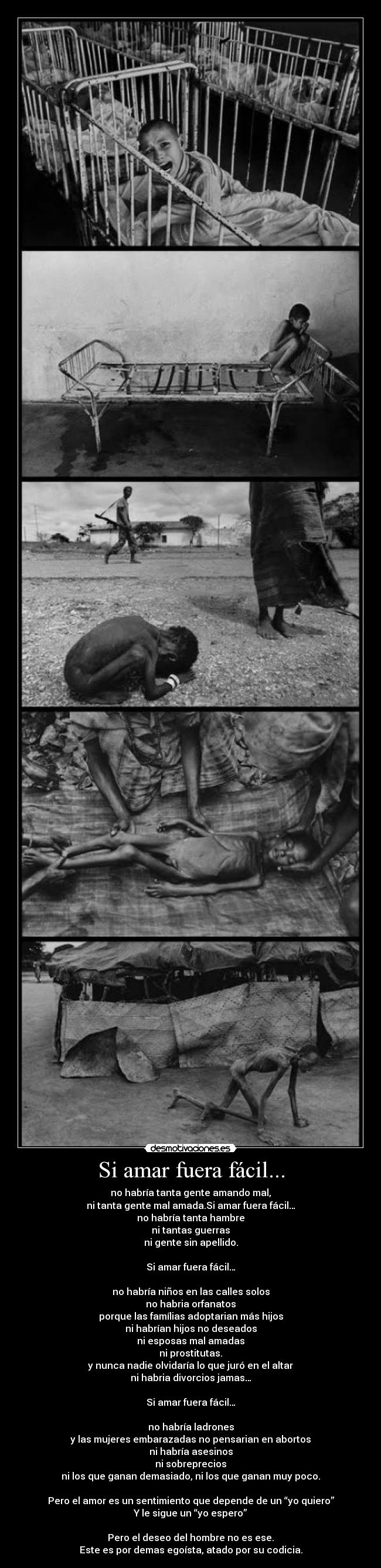 Si amar fuera fácil... - no habría tanta gente amando mal,
ni tanta gente mal amada.Si amar fuera fácil…
no habría tanta hambre
ni tantas guerras
ni gente sin apellido.
Si amar fuera fácil…
no habría niños en las calles solos
no habria orfanatos
porque las famílias adoptarian más hijos
ni habrían hijos no deseados
ni esposas mal amadas
ni prostitutas.
y nunca nadie olvidaría lo que juró en el altar
ni habria divorcios jamas…
Si amar fuera fácil…
no habría ladrones
y las mujeres embarazadas no pensarian en abortos
ni habría asesinos
ni sobreprecios
ni los que ganan demasiado, ni los que ganan muy poco.
Pero el amor es un sentimiento que depende de un “yo quiero”
Y le sigue un “yo espero”
Pero el deseo del hombre no es ese.
Este es por demas egoísta, atado por su codicia.