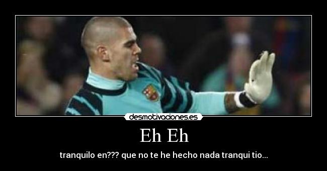 Eh Eh - tranquilo en??? que no te he hecho nada tranqui tio...