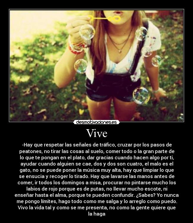 Vive - -Hay que respetar las señales de tráfico, cruzar por los pasos de
peatones, no tirar las cosas al suelo, comer todo o la gran parte de
lo que te pongan en el plato, dar gracias cuando hacen algo por ti,
ayudar cuando alguien se cae, dos y dos son cuatro, el malo es el
gato, no se puede poner la música muy alta, hay que limpiar lo que
se ensucia y recoger lo tirado. Hay que lavarse las manos antes de
comer, ir todos los domingos a misa, procurar no pintarse mucho los
labios de rojo porque es de putas, no llevar mucho escote, ni
enseñar hasta el alma, porque te pueden confundir. ¿Sabes? Yo nunca
me pongo límites, hago todo como me salga y lo arreglo como puedo.
Vivo la vida tal y como se me presenta, no como la gente quiere que
la haga