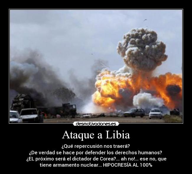 Ataque a Libia - ¿Qué repercusión nos traerá? 
¿De verdad se hace por defender los derechos humanos? 
¿EL próximo será el dictador de Corea?... ah no!... ese no, que
tiene armamento nuclear... HIPOCRESÍA AL 100%