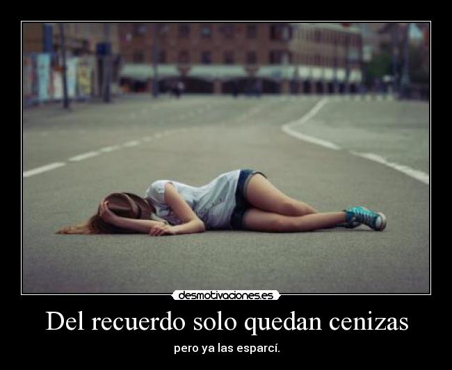 Del recuerdo solo quedan cenizas - pero ya las esparcí.