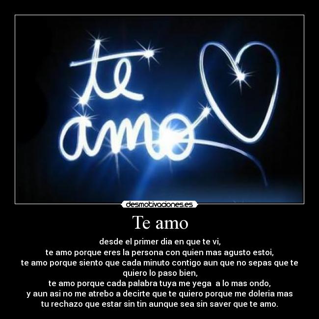 Te amo - desde el primer dia en que te vi,
te amo porque eres la persona con quien mas agusto estoi,
te amo porque siento que cada minuto contigo aun que no sepas que te
quiero lo paso bien,
te amo porque cada palabra tuya me yega  a lo mas ondo,
y aun asi no me atrebo a decirte que te quiero porque me doleria mas
tu rechazo que estar sin tin aunque sea sin saver que te amo.