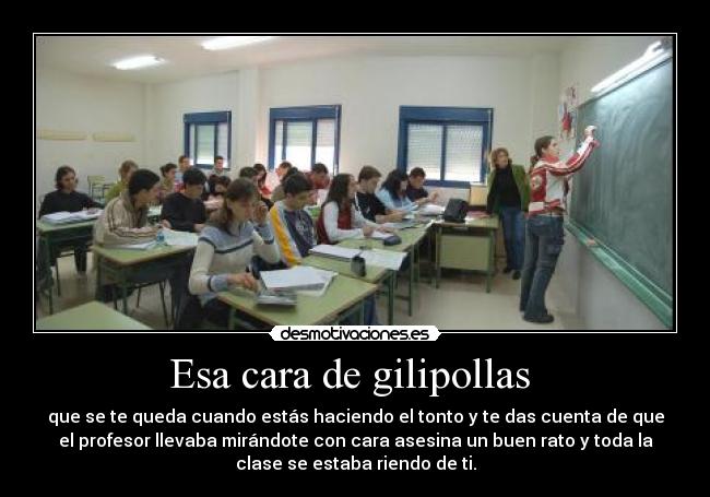 Esa cara de gilipollas  - que se te queda cuando estás haciendo el tonto y te das cuenta de que
el profesor llevaba mirándote con cara asesina un buen rato y toda la
clase se estaba riendo de ti.