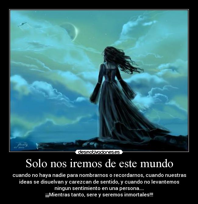 Solo nos iremos de este mundo - cuando no haya nadie para nombrarnos o recordarnos, cuando nuestras
ideas se disuelvan y carezcan de sentido, y cuando no levantemos
ningun sentimiento en una persona....
¡¡¡Mientras tanto, sere y seremos inmortales!!!
