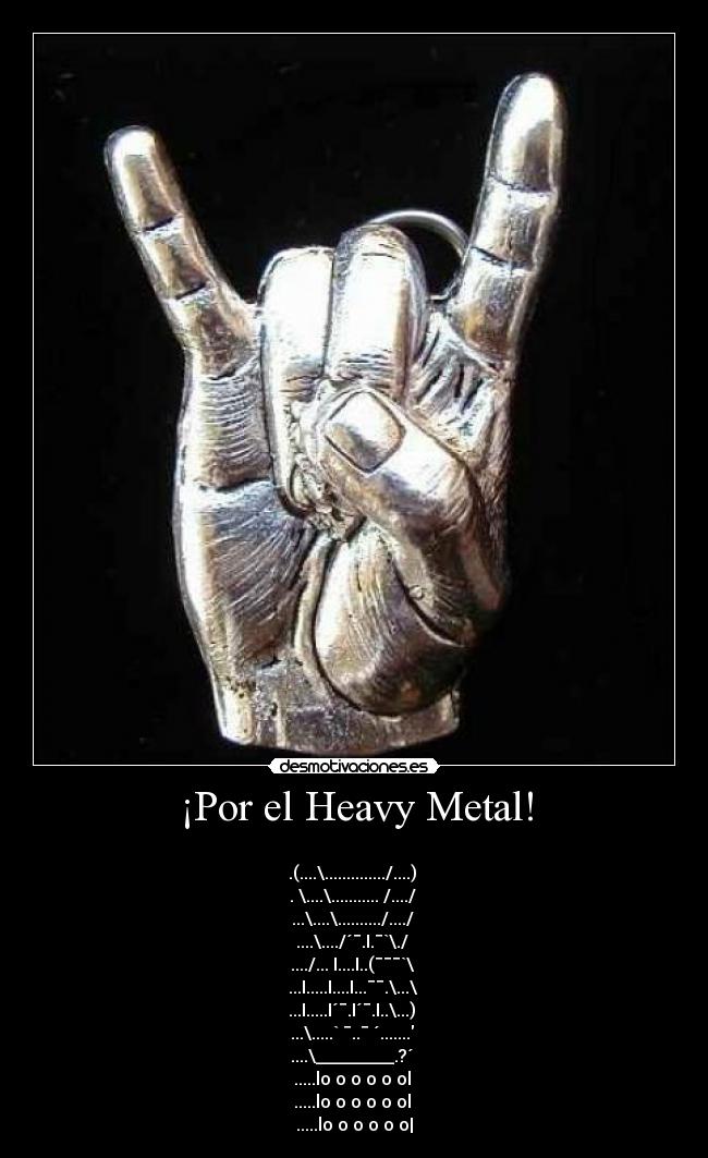 ¡Por el Heavy Metal! - 
.(....\............../....) 
. \....\........... /..../ 
...\....\........../..../ 
....\..../´¯.I.¯`\./ 
..../... I....I..(¯¯¯`\ 
...I.....I....I...¯¯.\...\ 
...I.....I´¯.I´¯.I..\...) 
...\.....` ¯..¯ ´....... 
....\_________.?´ 
.....lo o o o o ol 
.....lo o o o o ol 
.....lo o o o o o|