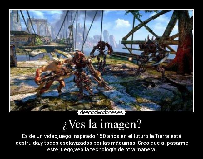 ¿Ves la imagen? - Es de un videojuego inspirado 150 años en el futuro,la Tierra está
destruida,y todos esclavizados por las máquinas. Creo que al pasarme
este juego,veo la tecnología de otra manera.