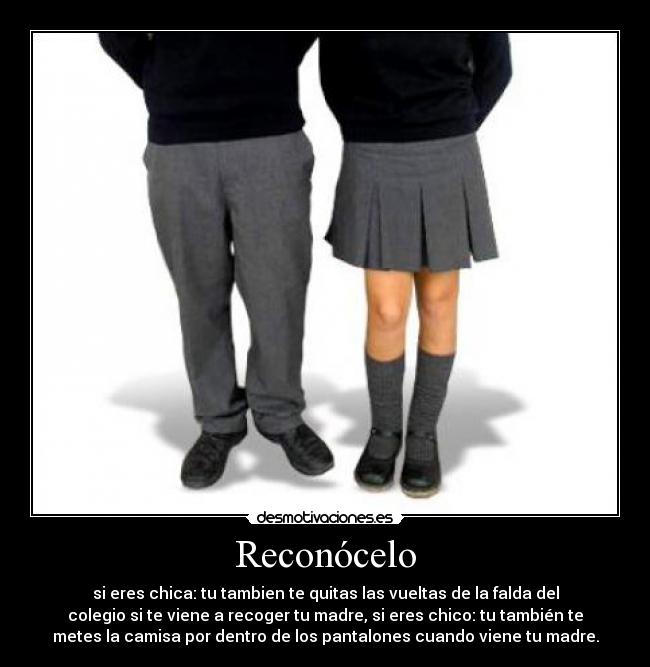 Reconócelo - si eres chica: tu tambien te quitas las vueltas de la falda del
colegio si te viene a recoger tu madre, si eres chico: tu también te
metes la camisa por dentro de los pantalones cuando viene tu madre.