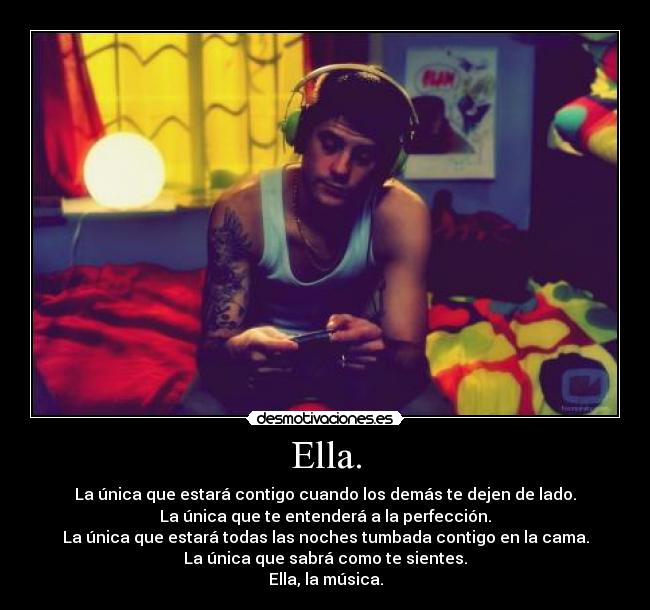 Ella. - La única que estará contigo cuando los demás te dejen de lado.
La única que te entenderá a la perfección.
La única que estará todas las noches tumbada contigo en la cama.
La única que sabrá como te sientes.
Ella, la música.