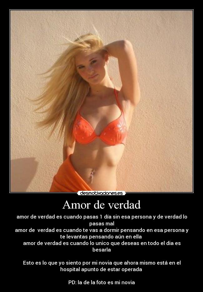 Amor de verdad - amor de verdad es cuando pasas 1 día sin esa persona y de verdad lo
pasas mal
amor de verdad es cuando te vas a dormir pensando en esa persona y
te levantas pensando aún en ella
amor de verdad es cuando lo unico que deseas en todo el dia es
besarla
Esto es lo que yo siento por mi novia que ahora mismo está en el
hospital apunto de estar operada
PD: la de la foto es mi novia