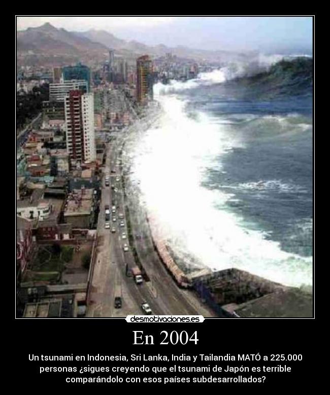 En 2004 - Un tsunami en Indonesia, Sri Lanka, India y Tailandia MATÓ a 225.000
personas ¿sigues creyendo que el tsunami de Japón es terrible
comparándolo con esos países subdesarrollados?