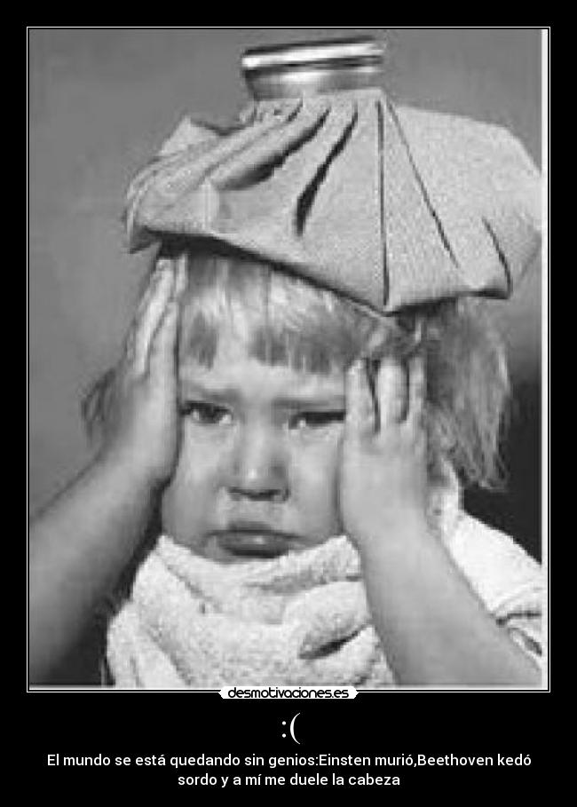 :( - El mundo se está quedando sin genios:Einsten murió,Beethoven kedó
sordo y a mí me duele la cabeza