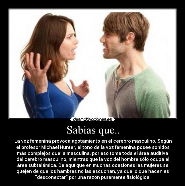 Sabias que.. - La voz femenina provoca agotamiento en el cerebro masculino. Según
el profesor Michael Hunter, el tono de la voz femenina posee sonidos
más complejos que la masculina, por eso toma toda el área auditiva
del cerebro masculino, mientras que la voz del hombre sólo ocupa el
área subtalámica. De aquí que en muchas ocasiones las mujeres se
quejen de que los hambres no las escuchan, ya que lo que hacen es
desconectar por una razón puramente fisiológica.