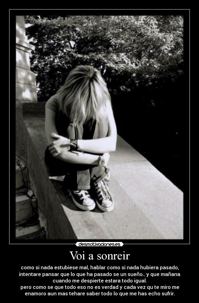 Voi a sonreir - como si nada estubiese mal, hablar como si nada hubiera pasado,
intentare pansar que lo que ha pasado se un sueño.. y que mañana
cuando me despierte estara todo igual.
pero como se que todo eso no es verdad y cada vez qu te miro me
enamoro aun mas tehare saber todo lo que me has echo sufrir.