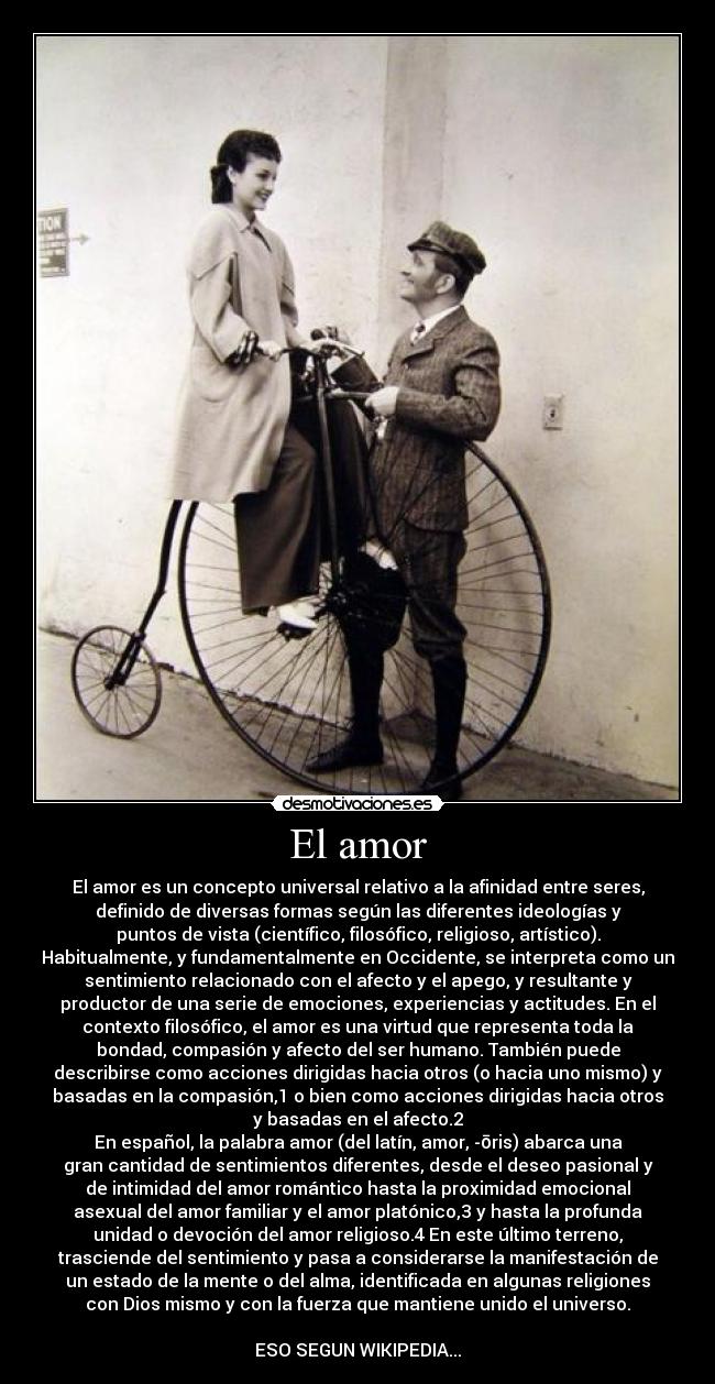 El amor - El amor es un concepto universal relativo a la afinidad entre seres,
definido de diversas formas según las diferentes ideologías y
puntos de vista (científico, filosófico, religioso, artístico).
Habitualmente, y fundamentalmente en Occidente, se interpreta como un
sentimiento relacionado con el afecto y el apego, y resultante y
productor de una serie de emociones, experiencias y actitudes. En el
contexto filosófico, el amor es una virtud que representa toda la
bondad, compasión y afecto del ser humano. También puede
describirse como acciones dirigidas hacia otros (o hacia uno mismo) y
basadas en la compasión,1 o bien como acciones dirigidas hacia otros
y basadas en el afecto.2
En español, la palabra amor (del latín, amor, -ōris) abarca una
gran cantidad de sentimientos diferentes, desde el deseo pasional y
de intimidad del amor romántico hasta la proximidad emocional
asexual del amor familiar y el amor platónico,3 y hasta la profunda
unidad o devoción del amor religioso.4 En este último terreno,
trasciende del sentimiento y pasa a considerarse la manifestación de
un estado de la mente o del alma, identificada en algunas religiones
con Dios mismo y con la fuerza que mantiene unido el universo.

ESO SEGUN WIKIPEDIA...