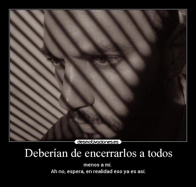 Deberían de encerrarlos a todos - menos a mí.
Ah no, espera, en realidad eso ya es así.