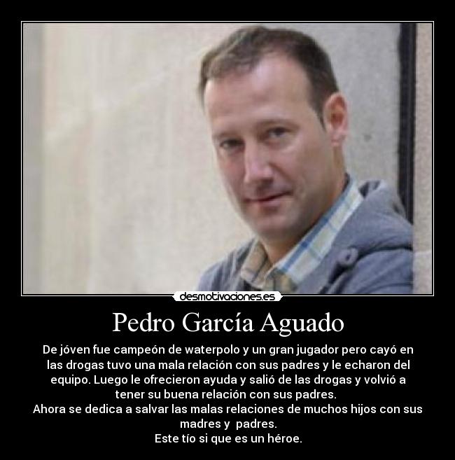 Pedro García Aguado - De jóven fue campeón de waterpolo y un gran jugador pero cayó en
las drogas tuvo una mala relación con sus padres y le echaron del
equipo. Luego le ofrecieron ayuda y salió de las drogas y volvió a
tener su buena relación con sus padres. 
Ahora se dedica a salvar las malas relaciones de muchos hijos con sus
madres y  padres.
Este tío si que es un héroe.