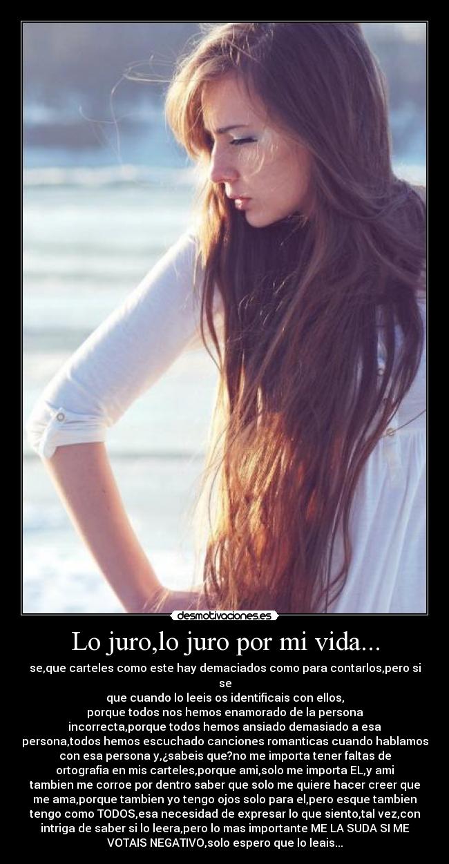 Lo juro,lo juro por mi vida... - se,que carteles como este hay demaciados como para contarlos,pero si
se
que cuando lo leeis os identificais con ellos,
porque todos nos hemos enamorado de la persona
incorrecta,porque todos hemos ansiado demasiado a esa
persona,todos hemos escuchado canciones romanticas cuando hablamos
con esa persona y,¿sabeis que?no me importa tener faltas de
ortografia en mis carteles,porque ami,solo me importa EL,y ami
tambien me corroe por dentro saber que solo me quiere hacer creer que
me ama,porque tambien yo tengo ojos solo para el,pero esque tambien
tengo como TODOS,esa necesidad de expresar lo que siento,tal vez,con
intriga de saber si lo leera,pero lo mas importante ME LA SUDA SI ME
VOTAIS NEGATIVO,solo espero que lo leais...