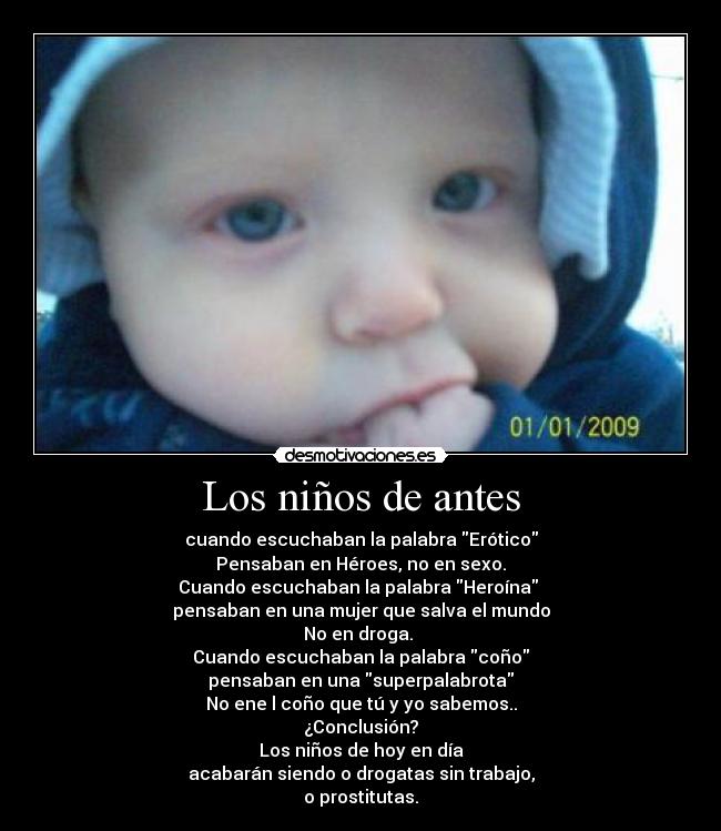 Los niños de antes - cuando escuchaban la palabra Erótico
Pensaban en Héroes, no en sexo.
Cuando escuchaban la palabra Heroína
pensaban en una mujer que salva el mundo
No en droga.
Cuando escuchaban la palabra coño
pensaban en una superpalabrota
No ene l coño que tú y yo sabemos..
¿Conclusión?
Los niños de hoy en día
acabarán siendo o drogatas sin trabajo,
o prostitutas.