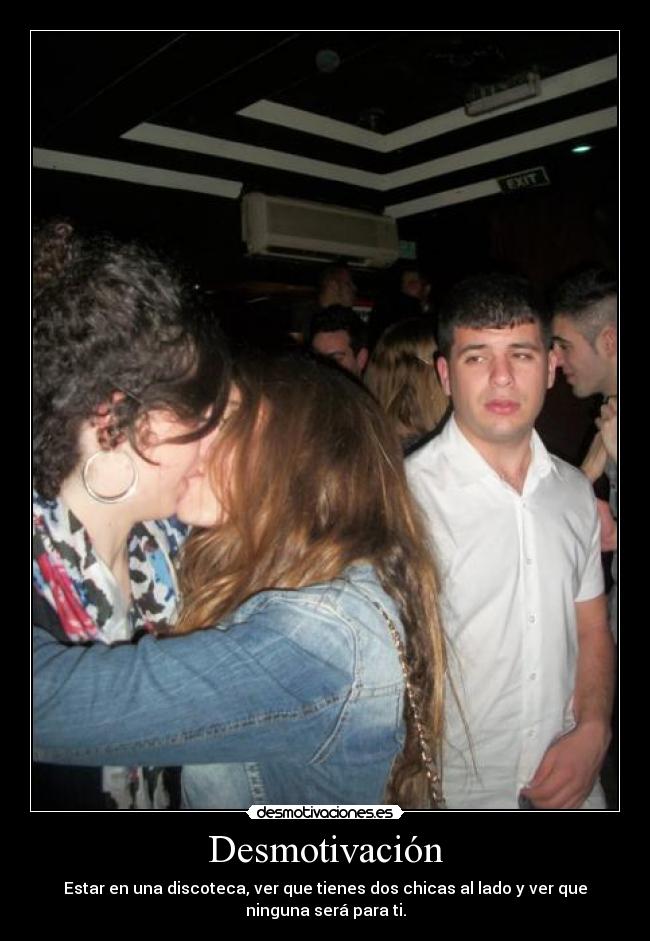 Desmotivación - Estar en una discoteca, ver que tienes dos chicas al lado y ver que
ninguna será para ti.