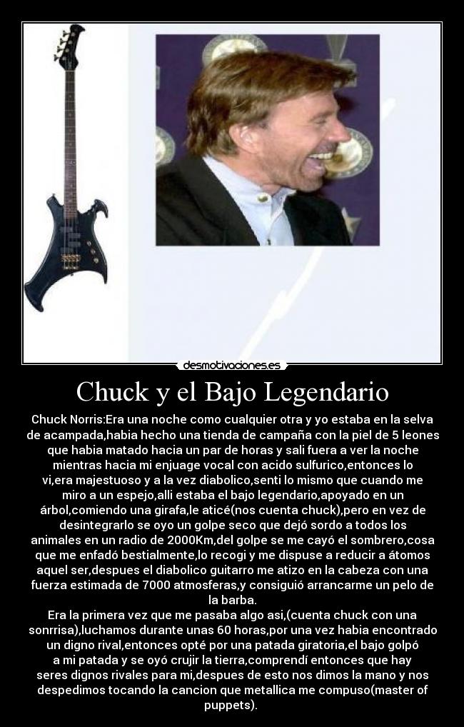 Chuck y el Bajo Legendario - Chuck Norris:Era una noche como cualquier otra y yo estaba en la selva
de acampada,habia hecho una tienda de campaña con la piel de 5 leones
que habia matado hacia un par de horas y sali fuera a ver la noche
mientras hacia mi enjuage vocal con acido sulfurico,entonces lo
vi,era majestuoso y a la vez diabolico,senti lo mismo que cuando me
miro a un espejo,alli estaba el bajo legendario,apoyado en un
árbol,comiendo una girafa,le aticé(nos cuenta chuck),pero en vez de
desintegrarlo se oyo un golpe seco que dejó sordo a todos los
animales en un radio de 2000Km,del golpe se me cayó el sombrero,cosa
que me enfadó bestialmente,lo recogi y me dispuse a reducir a átomos
aquel ser,despues el diabolico guitarro me atizo en la cabeza con una
fuerza estimada de 7000 atmosferas,y consiguió arrancarme un pelo de
la barba.
Era la primera vez que me pasaba algo asi,(cuenta chuck con una
sonrrisa),luchamos durante unas 60 horas,por una vez habia encontrado
un digno rival,entonces opté por una patada giratoria,el bajo golpó
a mi patada y se oyó crujir la tierra,comprendí entonces que hay
seres dignos rivales para mi,despues de esto nos dimos la mano y nos
despedimos tocando la cancion que metallica me compuso(master of
puppets).