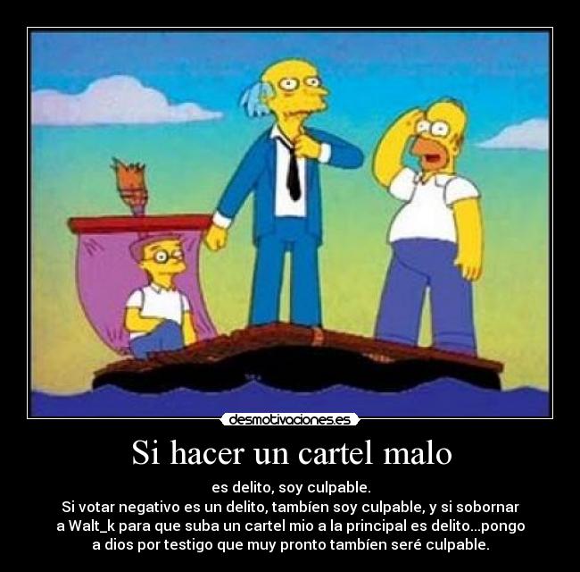 Si hacer un cartel malo - es delito, soy culpable.
Si votar negativo es un delito, tambíen soy culpable, y si sobornar
a Walt_k para que suba un cartel mio a la principal es delito...pongo
a dios por testigo que muy pronto tambíen seré culpable.