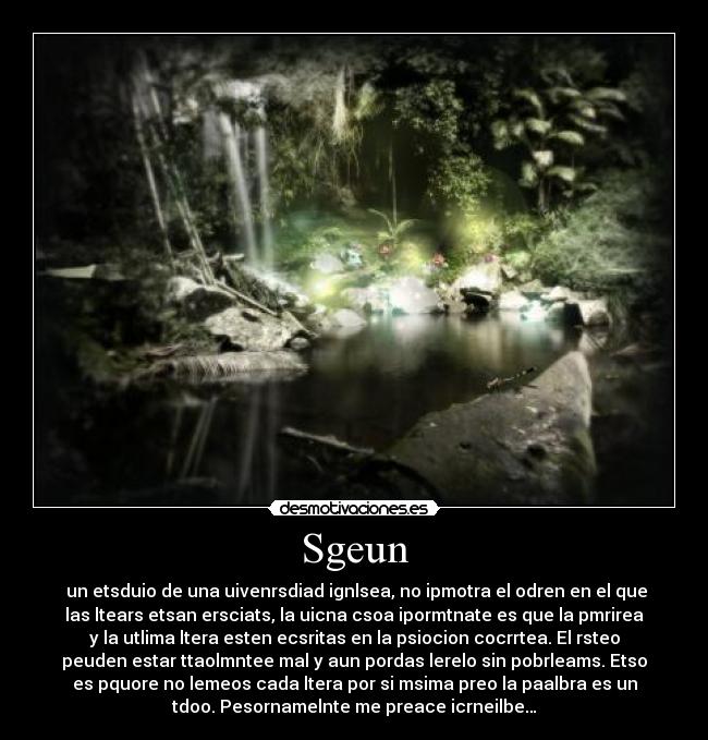 Sgeun -  un etsduio de una uivenrsdiad ignlsea, no ipmotra el odren en el que
las ltears etsan ersciats, la uicna csoa ipormtnate es que la pmrirea
y la utlima ltera esten ecsritas en la psiocion cocrrtea. El rsteo
peuden estar ttaolmntee mal y aun pordas lerelo sin pobrleams. Etso
es pquore no lemeos cada ltera por si msima preo la paalbra es un
tdoo. Pesornamelnte me preace icrneilbe…