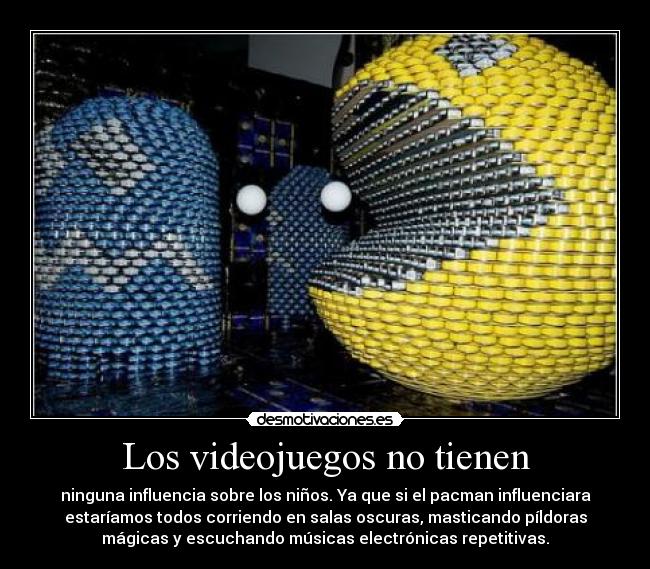 Los videojuegos no tienen - ninguna influencia sobre los niños. Ya que si el pacman influenciara
estaríamos todos corriendo en salas oscuras, masticando píldoras
mágicas y escuchando músicas electrónicas repetitivas.
