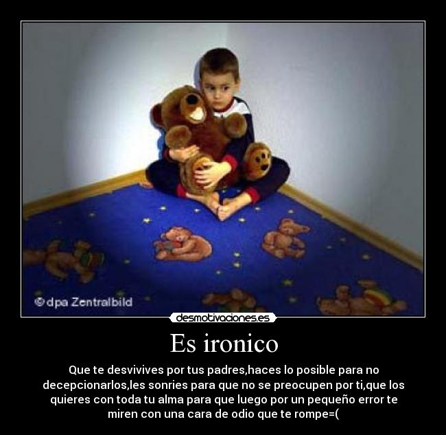 Es ironico - Que te desvivives por tus padres,haces lo posible para no
decepcionarlos,les sonries para que no se preocupen por ti,que los
quieres con toda tu alma para que luego por un pequeño error te
miren con una cara de odio que te rompe=(