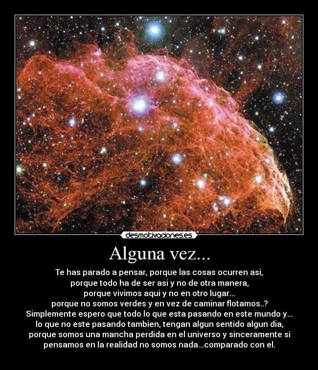 Alguna vez... - Te has parado a pensar, porque las cosas ocurren asi,
porque todo ha de ser asi y no de otra manera,
porque vivimos aqui y no en otro lugar...
porque no somos verdes y en vez de caminar flotamos..?
Simplemente espero que todo lo que esta pasando en este mundo y...
lo que no este pasando tambien, tengan algun sentido algun dia,
porque somos una mancha perdida en el universo y sinceramente si
pensamos en la realidad no somos nada...comparado con el.