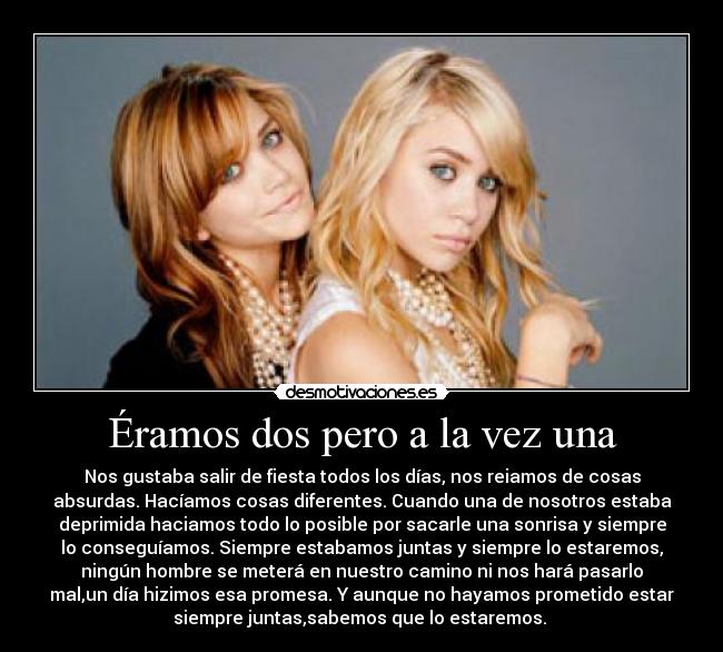 Éramos dos pero a la vez una - Nos gustaba salir de fiesta todos los días, nos reiamos de cosas
absurdas. Hacíamos cosas diferentes. Cuando una de nosotros estaba
deprimida haciamos todo lo posible por sacarle una sonrisa y siempre
lo conseguíamos. Siempre estabamos juntas y siempre lo estaremos,
ningún hombre se meterá en nuestro camino ni nos hará pasarlo
mal,un día hizimos esa promesa. Y aunque no hayamos prometido estar
siempre juntas,sabemos que lo estaremos.