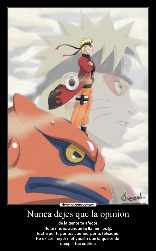 Nunca dejes que la opinión - de la gente te afecte.
No te rindas aunque te llamen loc@,
lucha por ti, por tus sueños, por tu felicidad.
No existe mayor motivación que la que te da
cumplir tus sueños.