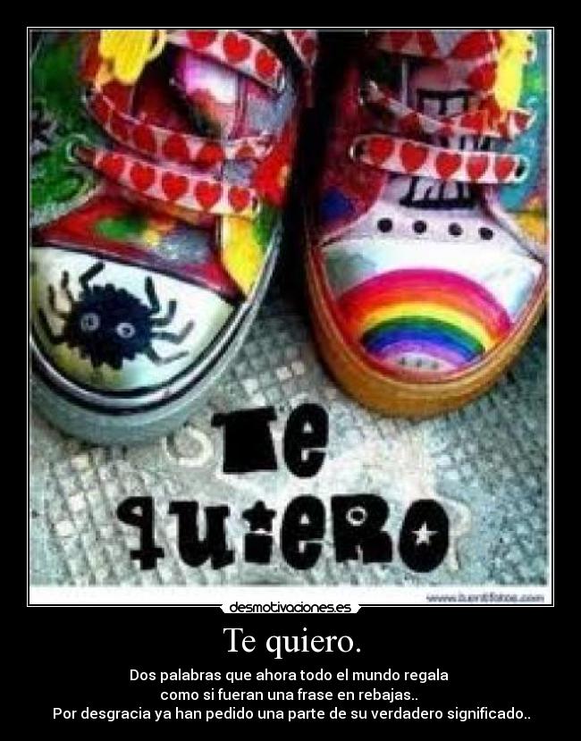 Te quiero. - Dos palabras que ahora todo el mundo regala 
como si fueran una frase en rebajas.. 
Por desgracia ya han pedido una parte de su verdadero significado..