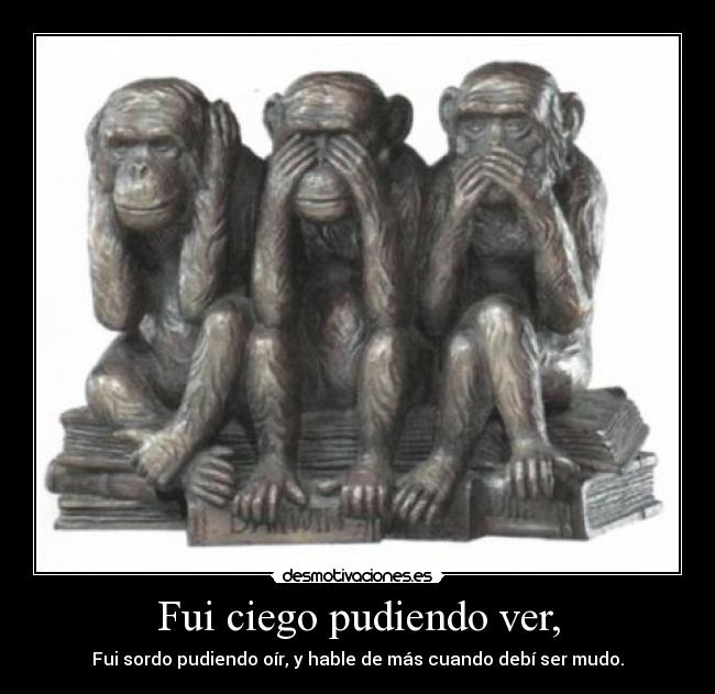 Fui ciego pudiendo ver, - Fui sordo pudiendo oír, y hable de más cuando debí ser mudo.