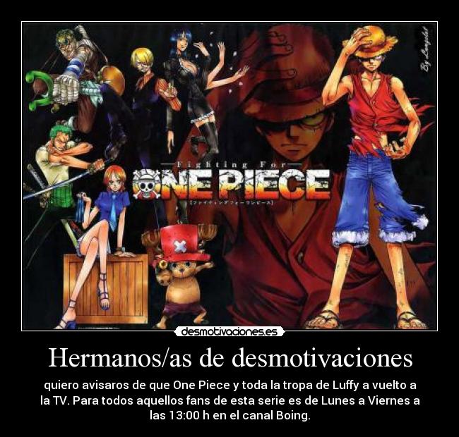 Hermanos/as de desmotivaciones - quiero avisaros de que One Piece y toda la tropa de Luffy a vuelto a
la TV. Para todos aquellos fans de esta serie es de Lunes a Viernes a
las 13:00 h en el canal Boing.