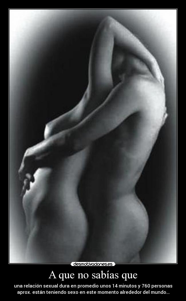 A que no sabías que - una relación sexual dura en promedio unos 14 minutos y 760 personas
aprox. están teniendo sexo en este momento alrededor del mundo...