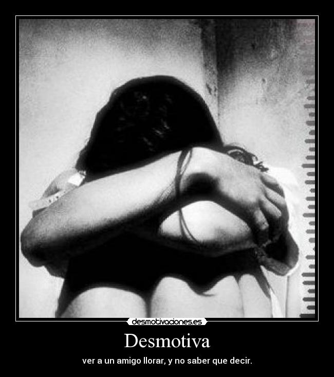 Desmotiva - ver a un amigo llorar, y no saber que decir.