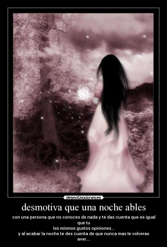 desmotiva que una noche ables - con una persona que no conoces de nada y te das cuenta que es igual que tu
los mismos gustos opiniones...
y al acabar la noche te des cuenta de que nunca mas le volveras aver....