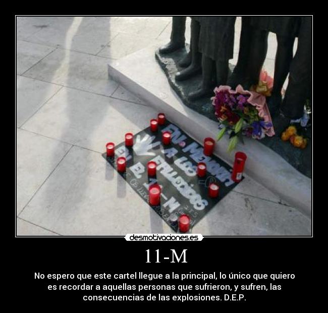 11-M - No espero que este cartel llegue a la principal, lo único que quiero
es recordar a aquellas personas que sufrieron, y sufren, las
consecuencias de las explosiones. D.E.P.