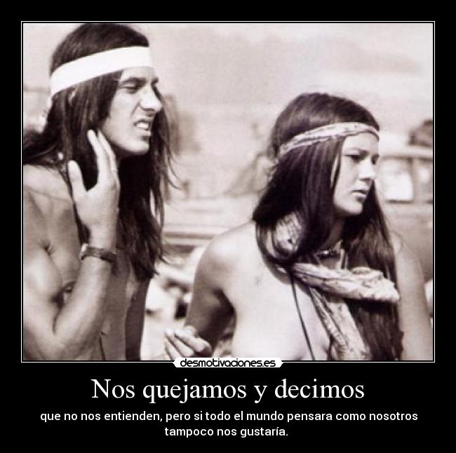 Nos quejamos y decimos - que no nos entienden, pero si todo el mundo pensara como nosotros
tampoco nos gustaría.